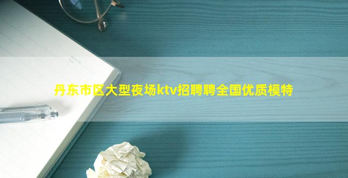 丹东市区大型夜场ktv招聘聘全国优质模特